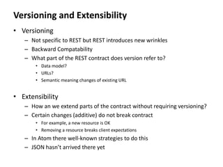 Versioning and Extensibility
• Versioning
– Not specific to REST but REST introduces new wrinkles
– Backward Compatability
– What part of the REST contract does version refer to?
• Data model?
• URLs?
• Semantic meaning changes of existing URL
• Extensibility
– How an we extend parts of the contract without requiring versioning?
– Certain changes (additive) do not break contract
• For example, a new resource is OK
• Removing a resource breaks client expectations
– In Atom there well-known strategies to do this
– JSON hasn’t arrived there yet
 
