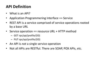API Definition
• What is an API?
• Application Programmering Interface == Service
• REST API is a service comprised of service operations rooted
by a base URL
• Service operation == resource URL + HTTP method
– GET rps/api/profile/{ID}
– PUT rps/api/profile/{ID}
• An API is not a single service operation
• Not all APIs are RESTful. There are SOAP, POX APIs, etc.
 