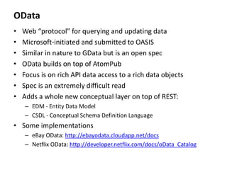 OData
• Web “protocol” for querying and updating data
• Microsoft-initiated and submitted to OASIS
• Similar in nature to GData but is an open spec
• OData builds on top of AtomPub
• Focus is on rich API data access to a rich data objects
• Spec is an extremely difficult read
• Adds a whole new conceptual layer on top of REST:
– EDM - Entity Data Model
– CSDL - Conceptual Schema Definition Language
• Some implementations
– eBay OData: http://ebayodata.cloudapp.net/docs
– Netflix OData: http://developer.netflix.com/docs/oData_Catalog
 