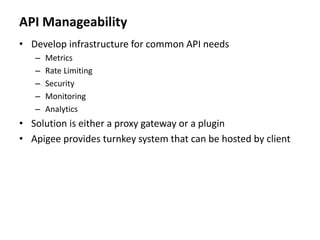 API Manageability
• Develop infrastructure for common API needs
– Metrics
– Rate Limiting
– Security
– Monitoring
– Analytics
• Solution is either a proxy gateway or a plugin
• Apigee provides turnkey system that can be hosted by client
 