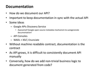Documentation
• How do we document our API?
• Important to keep documentation in sync with the actual API
• Some ideas
– Google APIs Discovery Service
• Awesomeif Google open-source metadata mechanism to autogenerate
documentation!
– API Consoles
– WADL + XSLT, Enunciate
• Without machine readable contract, documentation is the
contract
• As API grows, it is difficult to consistently document API
manually
• Conversely, how do we add non-trivial business logic to
document generated from code?
 