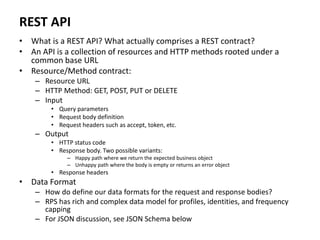 REST API
• What is a REST API? What actually comprises a REST contract?
• An API is a collection of resources and HTTP methods rooted under a
common base URL
• Resource/Method contract:
– Resource URL
– HTTP Method: GET, POST, PUT or DELETE
– Input
• Query parameters
• Request body definition
• Request headers such as accept, token, etc.
– Output
• HTTP status code
• Response body. Two possible variants:
– Happy path where we return the expected business object
– Unhappy path where the body is empty or returns an error object
• Response headers
• Data Format
– How do define our data formats for the request and response bodies?
– RPS has rich and complex data model for profiles, identities, and frequency
capping
– For JSON discussion, see JSON Schema below
 