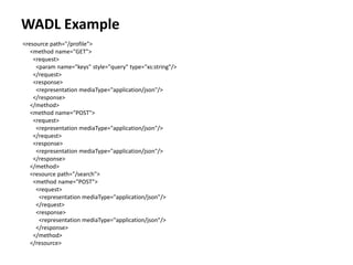 WADL Example
<resource path="/profile">
<method name="GET">
<request>
<param name="keys" style="query" type="xs:string"/>
</request>
<response>
<representation mediaType="application/json"/>
</response>
</method>
<method name="POST">
<request>
<representation mediaType="application/json"/>
</request>
<response>
<representation mediaType="application/json"/>
</response>
</method>
<resource path="/search">
<method name="POST">
<request>
<representation mediaType="application/json"/>
</request>
<response>
<representation mediaType="application/json"/>
</response>
</method>
</resource>
 