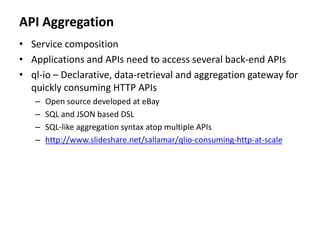 API Aggregation
• Service composition
• Applications and APIs need to access several back-end APIs
• ql-io – Declarative, data-retrieval and aggregation gateway for
quickly consuming HTTP APIs
– Open source developed at eBay
– SQL and JSON based DSL
– SQL-like aggregation syntax atop multiple APIs
– http://www.slideshare.net/sallamar/qlio-consuming-http-at-scale
 