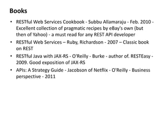 Books
• RESTful Web Services Cookbook - Subbu Allamaraju - Feb. 2010 -
Excellent collection of pragmatic recipes by eBay's own (but
then of Yahoo) - a must read for any REST API developer
• RESTful Web Services – Ruby, Richardson - 2007 – Classic book
on REST
• RESTful Java with JAX-RS - O'Reilly - Burke - author of. RESTEasy -
2009. Good exposition of JAX-RS
• APIs: A Strategy Guide - Jacobson of Netflix - O'Reilly - Business
perspective - 2011
 