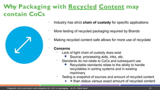  Industry has strict chain of custody for specific applications
 More testing of recycled packaging required by Brands
 Making recycled content safe allows for more use of recyclate
 Concerns
 Lack of tight chain of custody does exist
■ Source, processing aids, inks, etc.
 Standards do not relate to CoCs and subsequent use
■ Recyclable standards relate to the ability to handle
recyclables in sorting systems and in existing
machinery
 Testing is snapshot of sources and amount of recycled content
■ > than status versus exact amount of recycled content
Why Packaging with Recycled Content may
contain CoCs
Pragmatic risk assessment and mitigation for CoCs in packaging - by Dr. Claire Sand - 10
 