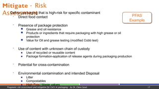 Mitigate - Risk
Assessment
 Define packaging that is high-risk for specific contaminant
 Direct food contact
 Presence of package protection
■ Grease and oil resistance
■ Products or ingredients that require packaging with high grease or oil
protection
■ Value for Oil and grease testing (modified Cobb test)
 Use of content with unknown chain of custody
■ Use of recycled or reusable content
■ Package formation-application of release agents during packaging production
 Potential for cross-contamination
 Environmental contamination and intended Disposal
■ Litter
■ Compostables
■ High Food Waste values
PFAS
Example
Pragmatic risk assessment and mitigation for CoCs in packaging - by Dr. Claire Sand - 17
 