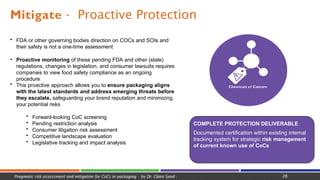 Mitigate - Proactive Protection
Chemicals of Concern
COMPLETE PROTECTION DELIVERABLE
Documented certification within existing internal
tracking system for strategic risk management
of current known use of CoCs
28
Pragmatic risk assessment and mitigation for CoCs in packaging - by Dr. Claire Sand -
• FDA or other governing bodies direction on COCs and SOIs and
their safety is not a one-time assessment
• Proactive monitoring of these pending FDA and other (state)
regulations, changes in legislation, and consumer lawsuits requires
companies to view food safety compliance as an ongoing
procedure
• This proactive approach allows you to ensure packaging aligns
with the latest standards and address emerging threats before
they escalate, safeguarding your brand reputation and minimizing
your potential risks
• Forward-looking CoC screening
• Pending restriction analysis
• Consumer litigation risk assessment
• Competitive landscape evaluation
• Legislative tracking and impact analysis
 