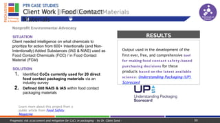 PTR CASE STUDIES
Nonprofit Environmental Advocacy
SITUATION
Client needed intelligence on what chemicals to
prioritize for action from 600+ Intentionally (and Non-
Intentionally) Added Substances (IAS & NIAS) used as
Food Contact Chemicals (FCC) / in Food Contact
Material (FCM)
SOLUTION
1. Identified CoCs currently used for 20 direct
food contact packaging materials via an
industry survey
2. Defined 608 NAIS & IAS within food contact
packaging materials
Learn more about this project from a
public article from Food Safety
Magazine
Client Work | Food Contact
Materials
Material Science Migration Complexities
Output used in the development of the
first-ever, free, and comprehensive tool
for making food contact safety-based
purchasing decisions for these
products based on the latest available
science: Understanding Packaging (UP)
Scorecard
RESULTS
Chemicals of
Concern
30
Pragmatic risk assessment and mitigation for CoCs in packaging - by Dr. Claire Sand -
 