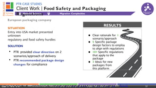 ● Clear rationale for 1
scenario/approach
● 5 Specific package
design factors to employ
to align with regulations
● 10+ Specific regulations
that apply to the
package
● 3 Ideas for new
packages from
this platform
RESULTS
Client Work | Food Safety and Packaging
Regulations
PTR CASE STUDIES
European packaging company
SITUATION
Entry into USA market presented
unknown
regulatory and food safety hurdles
SOLUTION
• PTR provided clear direction on 2
scenarios/approach of delivery
• PTR recommended package design
changes for compliance
Material Science Migration Complexities
Chemicals of
Concern
32
ClairPeraSgamnadtic risk a
s
s
e
s
s
m6e1
2n.
8t0a7n.
5d3
4m1 itigactlaioirne@fopracCkoaCgisngintecphancokloaggyianngdr-esbeyarDcrh..cColmaire SPaancdk
a
 