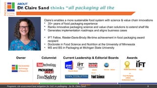 ABOUT
PTR
Dr. Claire Sand thinks “all packaging all the
time”
Claire’s enables a more sustainable food system with science & value chain innovations
• 35+ years of food packaging experience
• Ranks innovative packaging science and value chain solutions to extend shelf life
• Generates implementation roadmaps and aligns business cases
• IFT Fellow, Riester-Davis-Brody life-time achievement in food packaging award
recipient
• Doctorate in Food Science and Nutrition at the University of Minnesota
• MS and BS in Packaging at Michigan State University
Owner Columnist Current Leadership & Editorial Boards Awards
Executive Boards
Editorial Reviewer National
Board
Science Foundation
Editorial Board
Riester-Davis-Brody
IFT
Food Packaging
Lifetime
Achievement Award
Fellow
Pragmatic risk assessment and mitigation for CoCs in packaging - by Dr. Claire Sand - 2
 