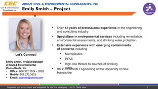 Let’s Connect!
Emily Smith, Project Manager
at Civil & Environmental
Consultants, Inc
• Office: 866.312.2024 x 2620
• Mobile: 508.272.3833
• Email: easmith@cecinc.com
Chemicals of
Concern
• Over 12 years of professional experience in the engineering
and consulting industry
• Specializes in environmental services including remediation,
environmental assessments, and drinking water protection
• Extensive experience with emerging contaminants
of concerns including
• Microplastics
• PFAS
• High-risk threats to sources of drinking
water
• BS in Chemical Engineering at the University of New
Hampshire
ABOUT CIVIL & ENVIRONMENTAL CONSULT
ANTS, INC
Emily Smith – Project
Manager
Pragmatic risk assessment and mitigation for CoCs in packaging - by Dr. Claire Sand - 5
 