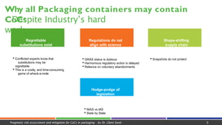 Why all Packaging containers may contain
CoCs
Pragmatic risk assessment and mitigation for CoCs in packaging - by Dr. Claire Sand - 9
- Despite Industry’s hard
work
Regrettable
substitutions exist
Regulations do not
align with science
Hodge-podge of
legislation
 Conflicted experts know that
substitutions may be
regrettable
 This is a costly, and time-consuming
game of whack-a-mole
 GRAS status is dubious
 Harmonious regulatory action is delayed
 Reliance on voluntary abandonments
Shape-shifting
supply chain
 Snapshots do not protect
 NIAS vs IAS
 State by State
 