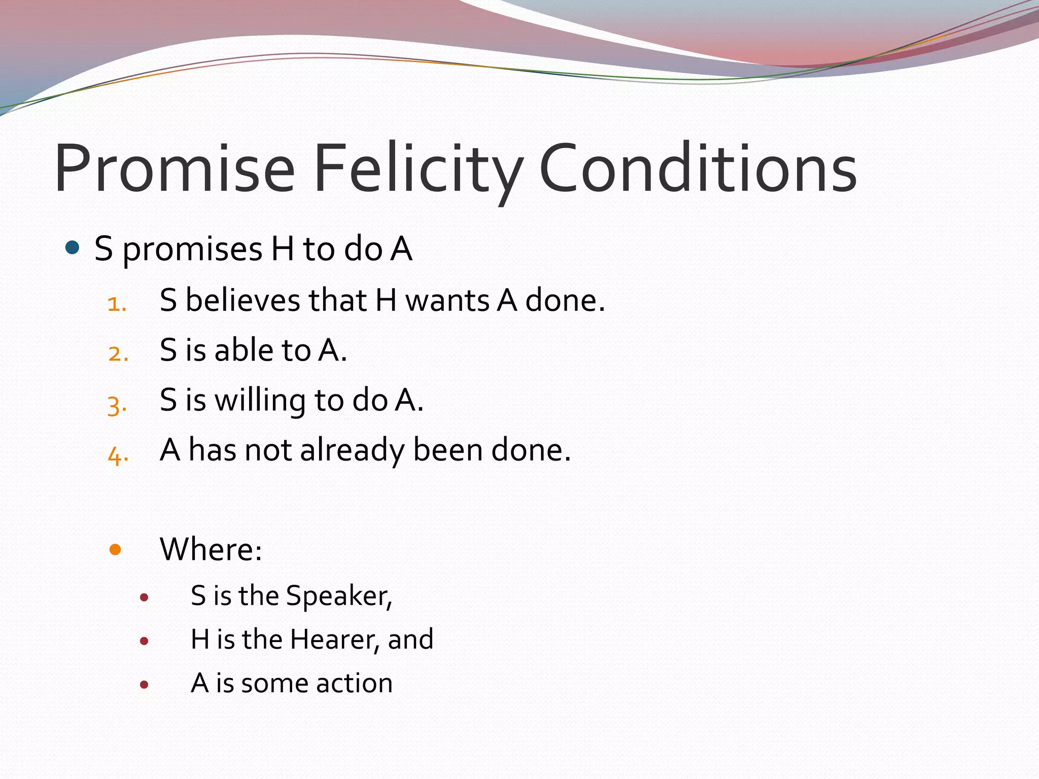 Question Felicity ConditionsS questions H about P:S does not know the truth about P.S wants to know the truth about P.S believes that H may be able to supply the information about P that S wants.Where:S is the Speaker,H is the Hearer, andP is some state of affairs