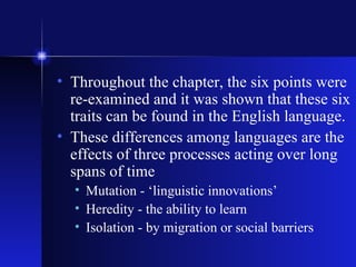 Throughout the chapter, the six points were re-examined and it was shown that these six traits can be found in the English language. These differences among languages are the effects of three processes acting over long spans of time Mutation - ‘linguistic innovations’ Heredity - the ability to learn Isolation - by migration or social barriers 