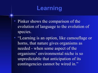 Learning Pinker shows the comparison of the evolution of language to the evolution of species.  “Learning is an option, like camouflage or horns, that nature gives organisms as needed - when some aspect of the organisms’ environmental niche is so unpredictable that anticipation of its contingencies cannot be wired in.” 