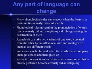 Any part of language can change Many phonological rules came about when the hearers in communities reanalyzed rapid speech Phonological rules governing the pronunciation of words can be reanalyzed into morphological rules governing the construction of them Reanalysis can take two variants of one word - created from the other by an inflectional rule and recategorize  them as two different words Some rues can be formed when the words that accompany them get eroded and then glued on Syntactic constructions can arise when a word order that is merely preferred becomes reanalyzed as obligatory. 