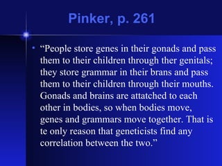 Pinker, p. 261 “ People store genes in their gonads and pass them to their children through ther genitals; they store grammar in their brans and pass them to their children through their mouths. Gonads and brains are attatched to each other in bodies, so when bodies move, genes and grammars move together. That is te only reason that geneticists find any correlation between the two.” 