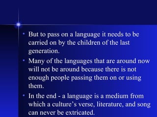 But to pass on a language it needs to be carried on by the children of the last generation. Many of the languages that are around now will not be around because there is not enough people passing them on or using them.  In the end - a language is a medium from which a culture’s verse, literature, and song can never be extricated. 