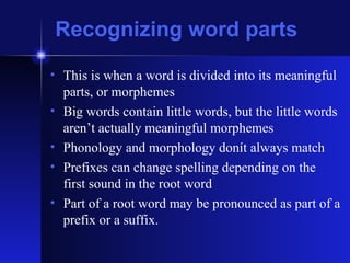 Recognizing word parts This is when a word is divided into its meaningful parts, or morphemes Big words contain little words, but the little words aren’t actually meaningful morphemes Phonology and morphology donít always match Prefixes can change spelling depending on the first sound in the root word Part of a root word may be pronounced as part of a prefix or a suffix.  