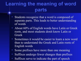 Learning the meaning of word parts Students recognize that a word is composed of separate parts. This leads to better understanding of words About 60% of English words have Latin or Greek roots, and most students donít know Latin or Greek Sometimes it would be easier to learn a new word than to understand the Greek and Latin roots of English words Some prefixes have more than one meaning Suffixes undergo fewer changes than prefixes Suffixes serve to indicate the part of speech 