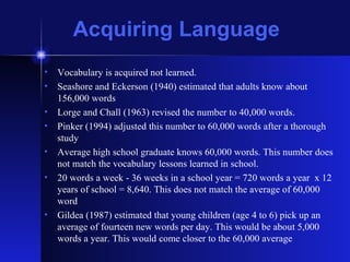 Acquiring Language Vocabulary is acquired not learned. Seashore and Eckerson (1940) estimated that adults know about 156,000 words Lorge and Chall (1963) revised the number to 40,000 words. Pinker (1994) adjusted this number to 60,000 words after a thorough study Average high school graduate knows 60,000 words. This number does not match the vocabulary lessons learned in school. 20 words a week - 36 weeks in a school year = 720 words a year  x 12 years of school = 8,640. This does not match the average of 60,000 word Gildea (1987) estimated that young children (age 4 to 6) pick up an average of fourteen new words per day. This would be about 5,000 words a year. This would come closer to the 60,000 average 
