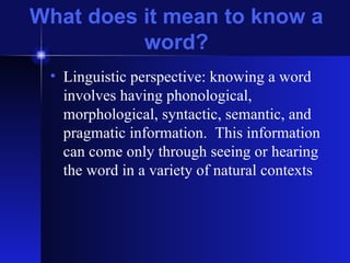 What does it mean to know a word? Linguistic perspective: knowing a word involves having phonological, morphological, syntactic, semantic, and pragmatic information.  This information can come only through seeing or hearing the word in a variety of natural contexts 