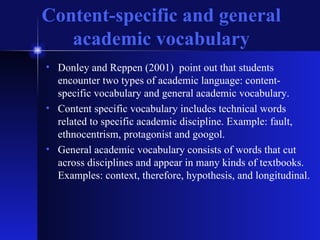 Content-specific and general academic vocabulary Donley and Reppen (2001)  point out that students encounter two types of academic language: content-specific vocabulary and general academic vocabulary. Content specific vocabulary includes technical words related to specific academic discipline. Example: fault, ethnocentrism, protagonist and googol. General academic vocabulary consists of words that cut across disciplines and appear in many kinds of textbooks. Examples: context, therefore, hypothesis, and longitudinal. 