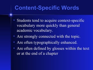 Content-Specific Words Students tend to acquire context-specific vocabulary more quickly than general academic vocabulary. Are strongly connected with the topic. Are often typographically enhanced. Are often defined by glosses within the text or at the end of a chapter 