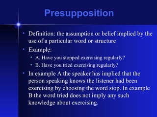 Presupposition Definition: the assumption or belief implied by the use of a particular word or structure Example:  A. Have you stopped exercising regularly? B. Have you tried exercising regularly? In example A the speaker has implied that the person speaking knows the listener had been exercising by choosing the word stop. In example B the word tried does not imply any such knowledge about exercising. 