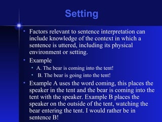 Setting Factors relevant to sentence interpretation can include knowledge of the context in which a sentence is uttered, including its physical environment or setting. Example A. The bear is coming into the tent! B. The bear is going into the tent! Example A uses the word coming, this places the speaker in the tent and the bear is coming into the tent with the speaker. Example B places the speaker on the outside of the tent, watching the bear entering the tent. I would rather be in sentence B! 