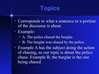 Topics Corresponds to what a sentence or a portion of the discourse is about. Example:  A. The police chased the burglar.  B. The burglar was chased by the police. Example A has the subject doing the action of chasing, so our topic is about the police chase. Example B, the burglar is the one being chased 