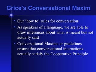 Grice’s Conversational Maxim Our ‘how to’ rules for conversation As speakers of a language, we are able to draw inferences about what is meant but not actually said Conversational Maxims or guidelines ensure that conversational interactions actually satisfy the Cooperative Principle 