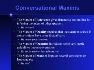 Conversational Maxims The  Maxim of Relevance  gives listeners a bottom line for inferring the intent of other speakers Be relevant! The  Maxim of Quality  requires that the statements used in conversations have some factual basis Be true to your statement! The  Maxim of Quantity  introduces some very subtle guidelines into a conversation Do not be more or less informative! The  Maxim of Manner  imposes several constraints on language use Be brief! 