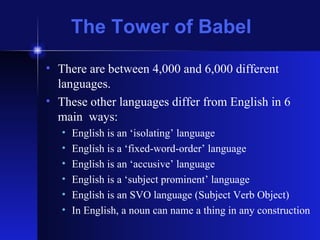 The Tower of Babel There are between 4,000 and 6,000 different languages. These other languages differ from English in 6 main  ways: English is an ‘isolating’ language English is a ‘fixed-word-order’ language English is an ‘accusive’ language English is a ‘subject prominent’ language English is an SVO language (Subject Verb Object) In English, a noun can name a thing in any construction 