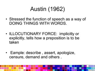 Austin (1962)
• Stressed the function of speech as a way of
  DOING THINGS WITH WORDS.

• ILLOCUTIONARY FORCE: implicitly or
  explicitly, tells how a preposition is to be
  taken

• Eample: describe , assert, apologize,
  censure, demand and others .
 