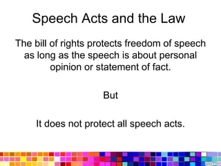 Speech Acts and the Law
The bill of rights protects freedom of speech
  as long as the speech is about personal
         opinion or statement of fact.

                    But

    It does not protect all speech acts.
 