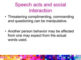 Speech acts and social
           interaction
• Threatening complimenting, commanding
  and questioning can be manipulative.

• Another person behavior may be affected
  from one may expect from the actual
  words used.
 