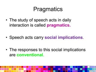 Pragmatics
• The study of speech acts in daily
  interaction is called pragmatics.

• Speech acts carry social implications.

• The responses to this social implications
  are conventional.
 