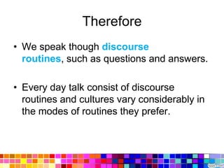 Therefore
• We speak though discourse
  routines, such as questions and answers.

• Every day talk consist of discourse
  routines and cultures vary considerably in
  the modes of routines they prefer.
 