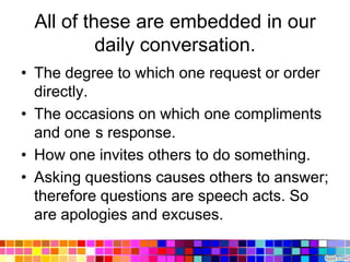 All of these are embedded in our
          daily conversation.
• The degree to which one request or order
  directly.
• The occasions on which one compliments
  and one s response.
• How one invites others to do something.
• Asking questions causes others to answer;
  therefore questions are speech acts. So
  are apologies and excuses.
 