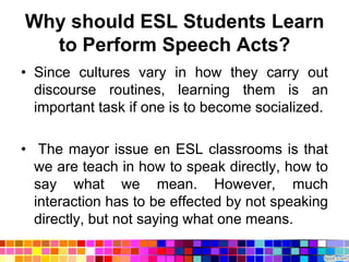 Why should ESL Students Learn
  to Perform Speech Acts?
• Since cultures vary in how they carry out
  discourse routines, learning them is an
  important task if one is to become socialized.

• The mayor issue en ESL classrooms is that
  we are teach in how to speak directly, how to
  say what we mean. However, much
  interaction has to be effected by not speaking
  directly, but not saying what one means.
 