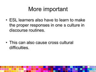 More important
• ESL learners also have to learn to make
  the proper responses in one s culture in
  discourse routines.

• This can also cause cross cultural
  difficulties.
 