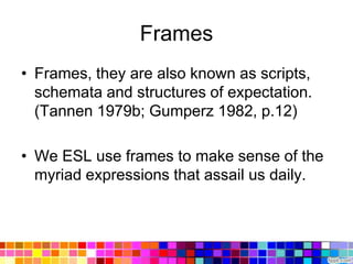 Frames
• Frames, they are also known as scripts,
  schemata and structures of expectation.
  (Tannen 1979b; Gumperz 1982, p.12)

• We ESL use frames to make sense of the
  myriad expressions that assail us daily.
 