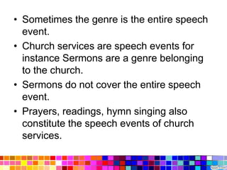• Sometimes the genre is the entire speech
  event.
• Church services are speech events for
  instance Sermons are a genre belonging
  to the church.
• Sermons do not cover the entire speech
  event.
• Prayers, readings, hymn singing also
  constitute the speech events of church
  services.
 
