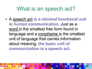 What is an speech act?
• A speech act is a minimal functional unit
  in human communication. Just as a
  word is the smallest free form found in
  language and a morpheme is the smallest
  unit of language that carries information
  about meaning, the basic unit of
  communication is a speech act.
 
