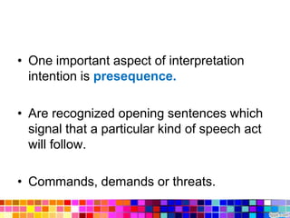 • One important aspect of interpretation
  intention is presequence.

• Are recognized opening sentences which
  signal that a particular kind of speech act
  will follow.

• Commands, demands or threats.
 