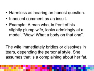 • Harmless as hearing an honest question.
• Innocent comment as an insult.
• Example: A man who, in front of his
  slightly plump wife, looks admiringly at a
  model. “Wow! What a body on that one”.

The wife immediately bridles or dissolves in
tears, depending the personal style. She
assumes that is a complaining about her fat.
 