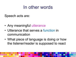 In other words
Speech acts are:

• Any meaningful utterance
• Utterance that serves a function in
  communication
• What piece of language is doing or how
  the listener/reader is supposed to react
 