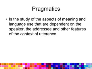 Pragmatics
• Is the study of the aspects of meaning and
  language use that are dependent on the
  speaker, the addressee and other features
  of the context of utterance.
 